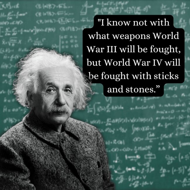 A grim and famous prediction on the regression of global conflict, this albert einstein quote about sticks and stones in World War IV is overlaid on a textured black-and-white image of the physicist in a wool jacket.