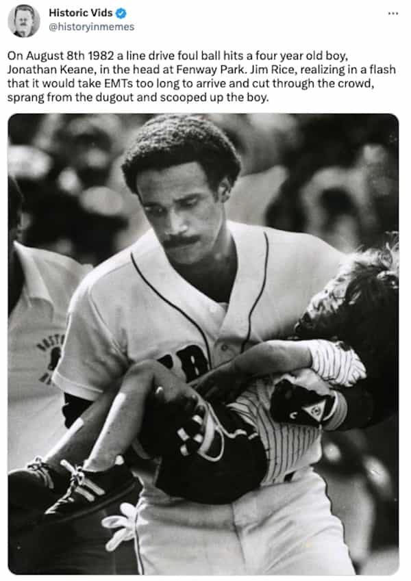 On August 8th 1982 a line drive foul ball hits a four year old boy, Jonathan Keane, in the head at Fenway Park. Jim Rice, realizing in a flash that it would take EMTs too long to arrive and cut through the crowd, sprang from the dugout and scooped up the boy.