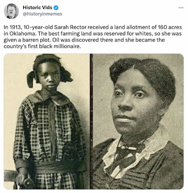 In 1913, 10-year-old Sarah Rector received a land allotment of 160 acres in Oklahoma. The best farming land was reserved for whites, so she was given a barren plot. Oil was discovered there and she became the country's first black millionaire.