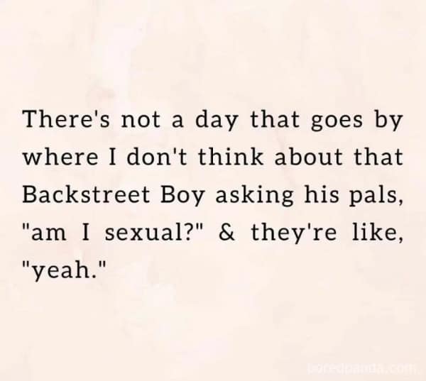 There's not a day that goes by where I don't think about that Backstreet Boy asking his pals, "am I sexual?" & they're like, "yeah."